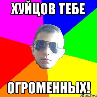 Хуйцов тебе Огроменных!