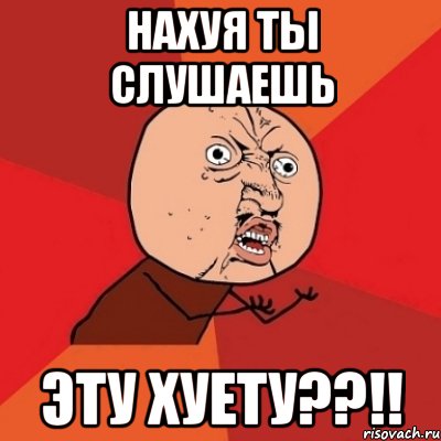 нахуя ты слушаешь эту хуету??!!, Мем Почему