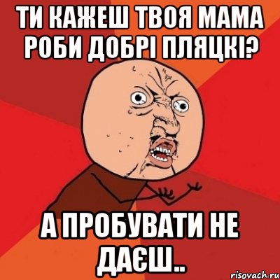 ти кажеш твоя мама роби добрі пляцкі? а пробувати не даєш.., Мем Почему