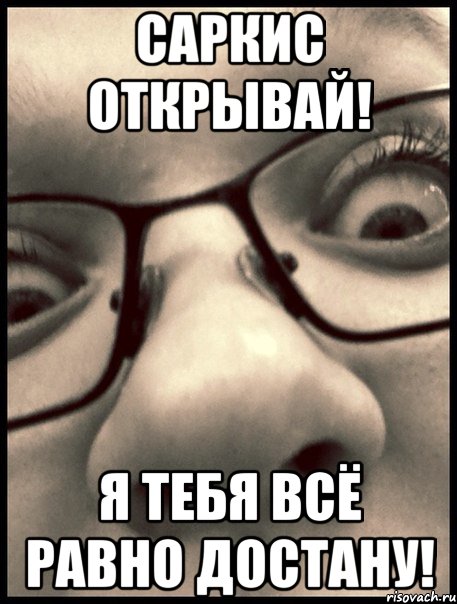 саркис открывай! я тебя всё равно достану!