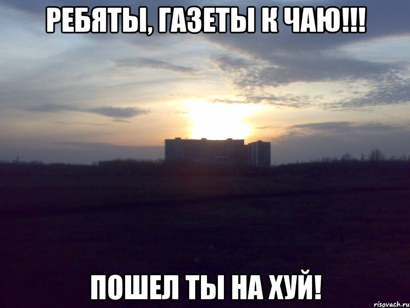 Ребяты, газеты к чаю!!! Пошел ты на хуй!