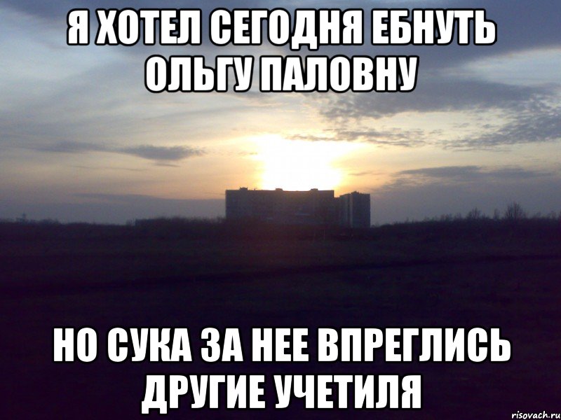 я хотел сегодня ебнуть ольгу паловну но сука за нее впреглись другие учетиля