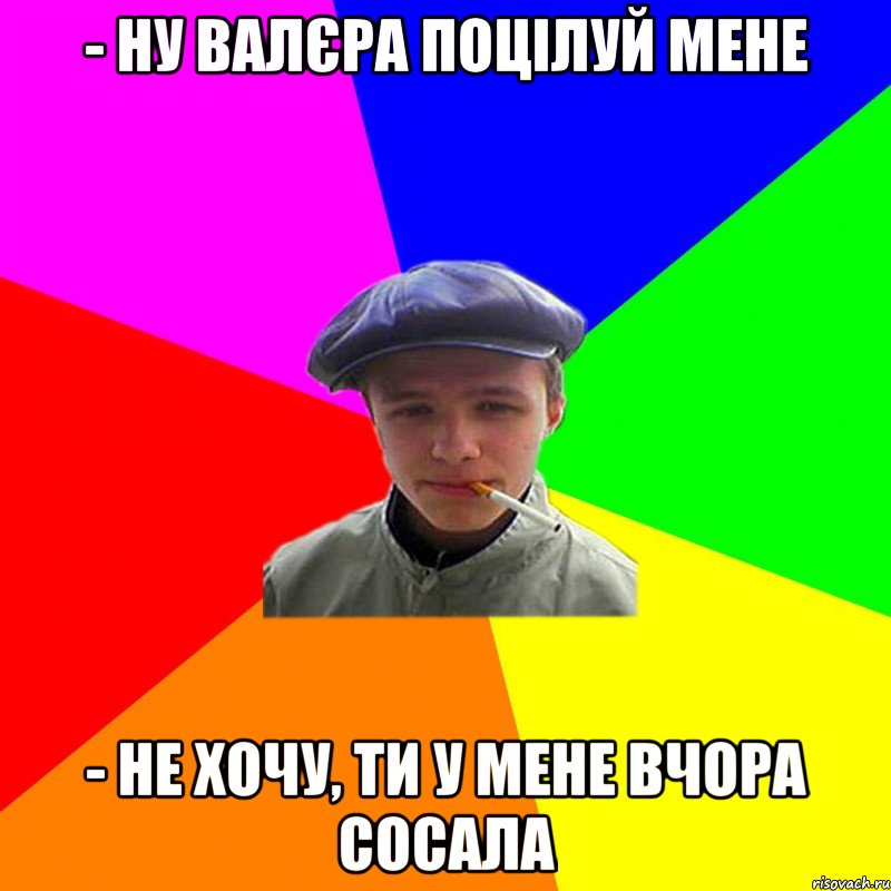 - ну валєра поцілуй мене - не хочу, ти у мене вчора сосала, Мем реальний мужичяра