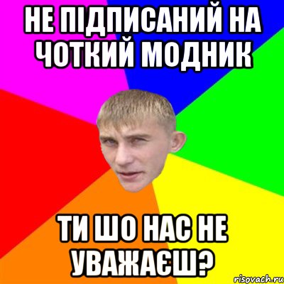 не підписаний на чоткий модник ти шо нас не уважаєш?