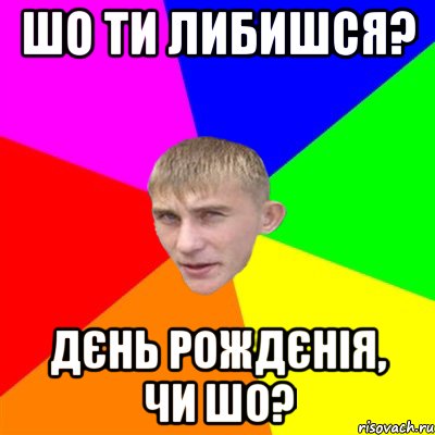 шо ти либишся? дєнь рождєнія, чи шо?