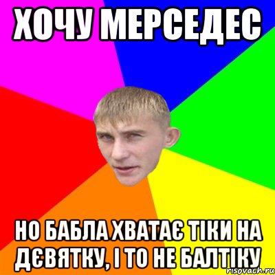 хочу мерседес но бабла хватає тіки на дєвятку, і то не балтіку