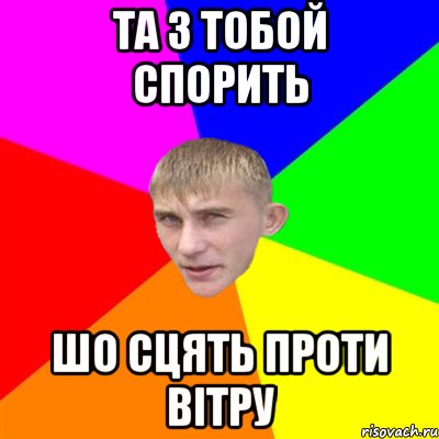 та з тобой спорить шо сцять проти вітру