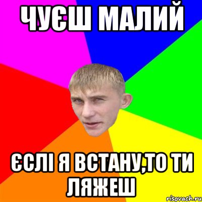 чуєш малий єслі я встану,то ти ляжеш