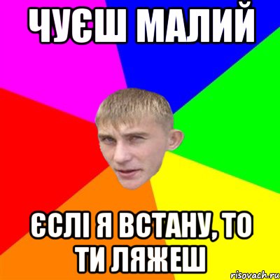 чуєш малий єслі я встану, то ти ляжеш