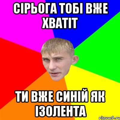 сірьога тобі вже хватіт ти вже синій як ізолента