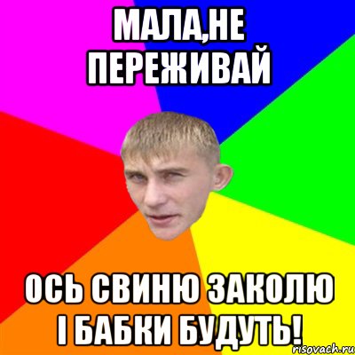 МАЛА,НЕ ПЕРЕЖИВАЙ ОСЬ СВИНЮ ЗАКОЛЮ І БАБКИ БУДУТЬ!