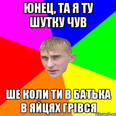 юнец, та я ту шутку чув ше коли ти в батька в яйцях грівся