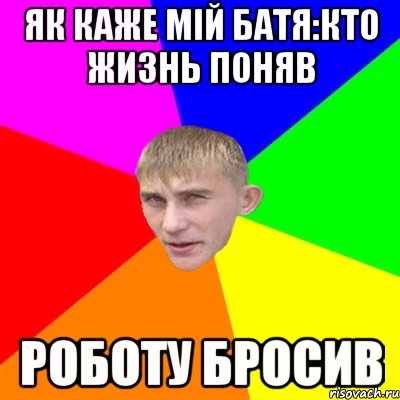 як каже мій Батя:кто жизнь поняв роботу бросив