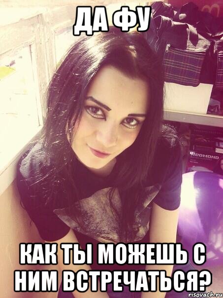 Да фу как ты можешь с ним встречаться?