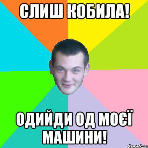 слиш кобила! одийди од моєї машини!