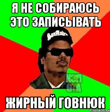 я не собираюсь это записывать жирный говнюк