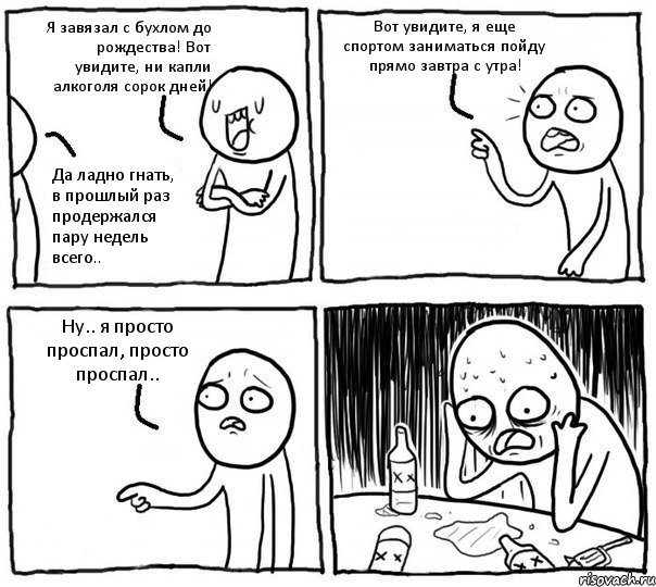 Я завязал с бухлом до рождества! Вот увидите, ни капли алкоголя сорок дней! Да ладно гнать, в прошлый раз продержался пару недель всего.. Вот увидите, я еще спортом заниматься пойду прямо завтра с утра! Ну.. я просто проспал, просто проспал..