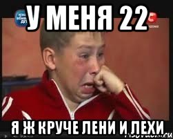 у меня 22 я ж круче лени и лехи