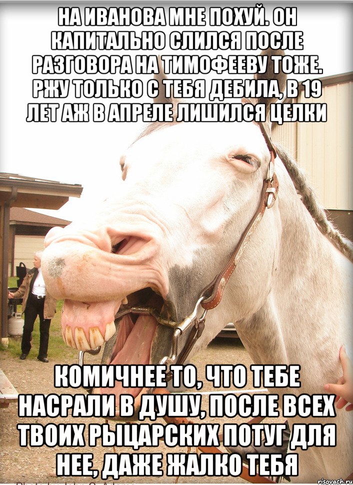 на иванова мне похуй. он капитально слился после разговора на тимофееву тоже. ржу только с тебя дебила, в 19 лет аж в Апреле лишился целки комичнее то, что тебе насрали в душу, после всех твоих рыцарских потуг для нее, даже жалко тебя