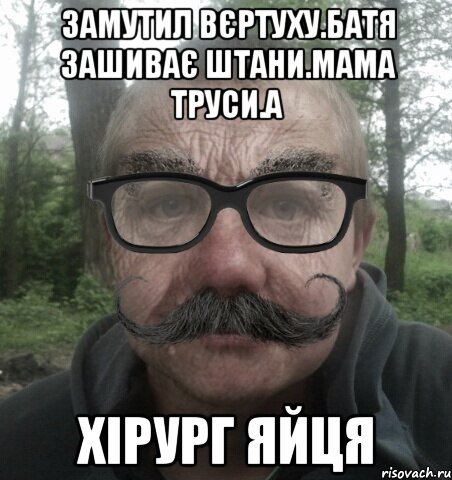 Замутил вєртуху.Батя зашиває штани.Мама труси.а хірург яйця