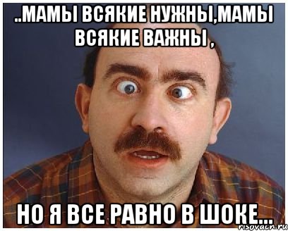 ..мамы всякие нужны,мамы всякие важны , но я все равно в Шоке...