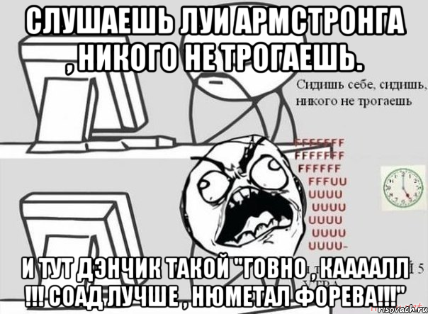 слушаешь луи армстронга , никого не трогаешь. и тут дэнчик такой "говно , каааалл !!! соад лучше , нюметал форева!!!", Мем Сидишь такой