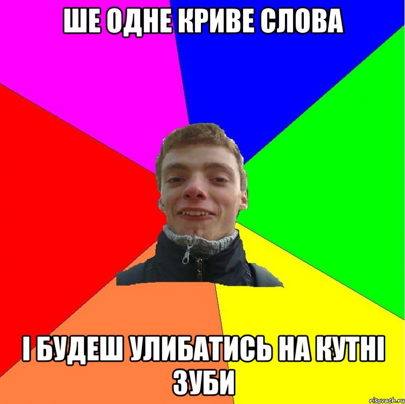 ше одне криве слова і будеш улибатись на кутні зуби