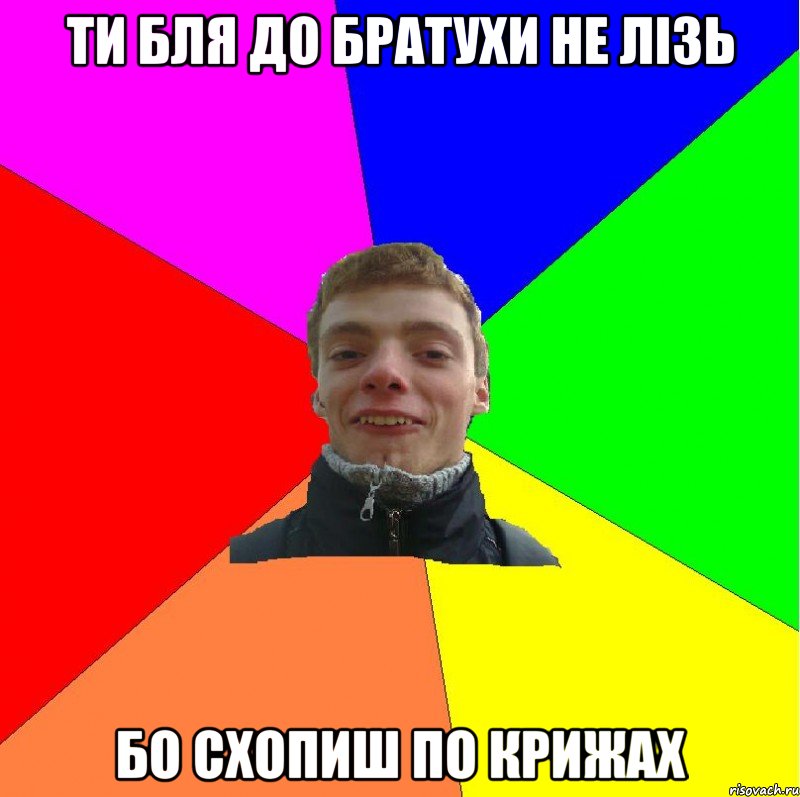 ти бля до братухи не лізь бо схопиш по крижах