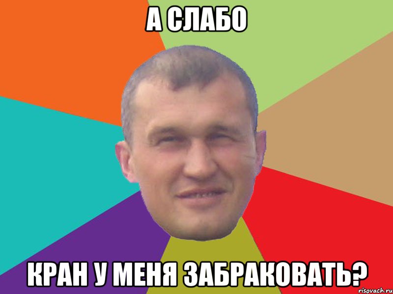 А слабо кран у меня забраковать?