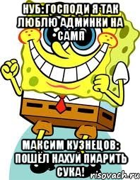 нуб: господи я так люблю админки на самп максим кузнецов: пошёл нахуй пиарить сука!, Мем спанч боб