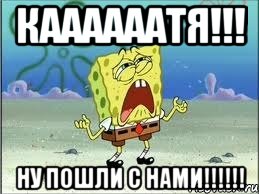 КААААААТЯ!!! НУ ПОШЛИ С НАМИ!!!!!!, Мем Спанч Боб плачет