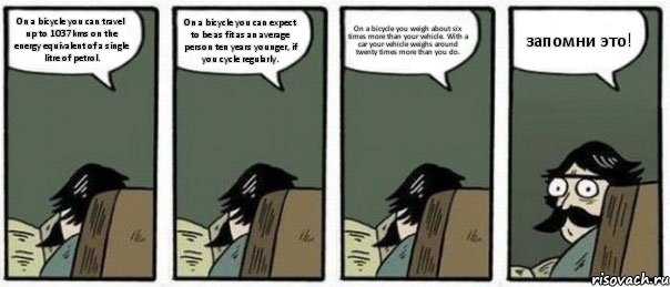 On a bicycle you can travel up to 1037kms on the energy equivalent of a single litre of petrol. On a bicycle you can expect to be as fit as an average person ten years younger, if you cycle regularly. On a bicycle you weigh about six times more than your vehicle. With a car your vehicle weighs around twenty times more than you do. запомни это!