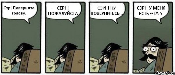 Сэр! Поверните голову. СЕР!!! ПОЖАЛУЙСТА СЭР!!! НУ ПОВЕРНИТЕСЬ... СЭР!! У МЕНЯ ЕСТЬ GTA 5!