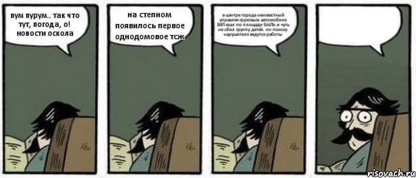 пум пурум.. так что тут, погода, о! новости оскола на степном появилось первое однодомовое тсж в центре города неизвестный управляя грузовым автомобиле ЗИЛ ехал по площади БЫЛЬ и чуть не сбил группу детей. по поиску нарушителя ведутся работы 