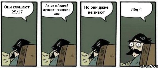 Они слушают 25/17 Антон и Андрей лучшие - говорили они Но они даже не знают Лёд 9