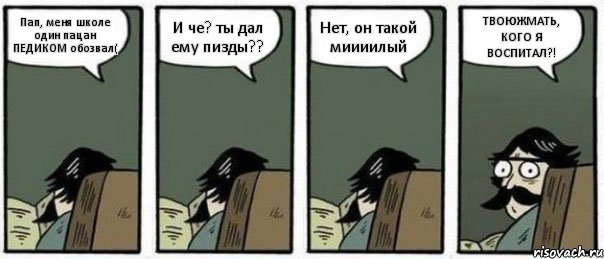 Пап, меня школе один пацан ПЕДИКОМ обозвал( И че? ты дал ему пизды?? Нет, он такой миииилый ТВОЮЖМАТЬ, КОГО Я ВОСПИТАЛ?!