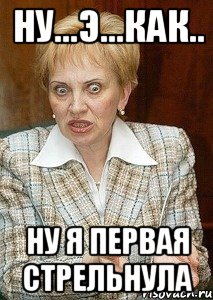 НУ...Э...КАК.. Ну я первая стрельнула