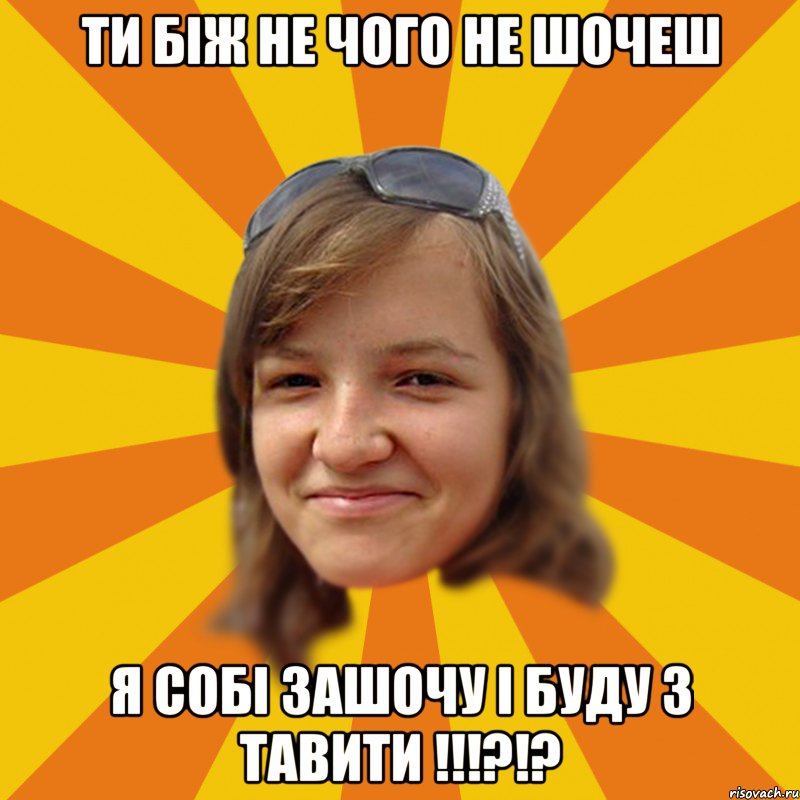 Ти біж не чого не шочеш я собі зашочу і буду з тавити !!!?!?