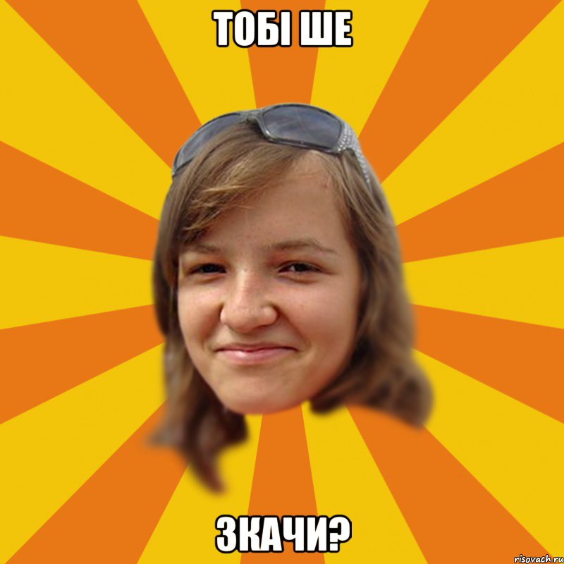 Тобі ше зкачи?