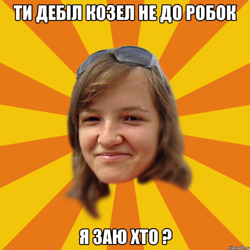ти дебіл козел не до робок я заю хто ?