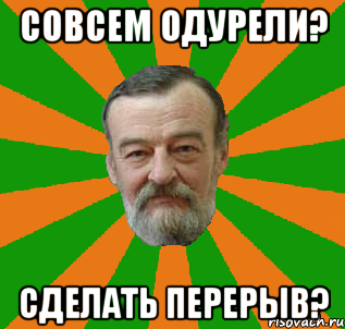 совсем одурели? сделать перерыв?