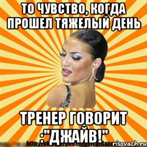 то чувство, когда прошел тяжелый день тренер говорит :"джайв!"