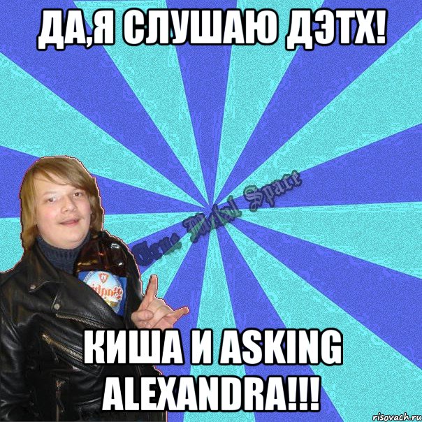 да,я слушаю дэтх! киша и asking alexandra!!!