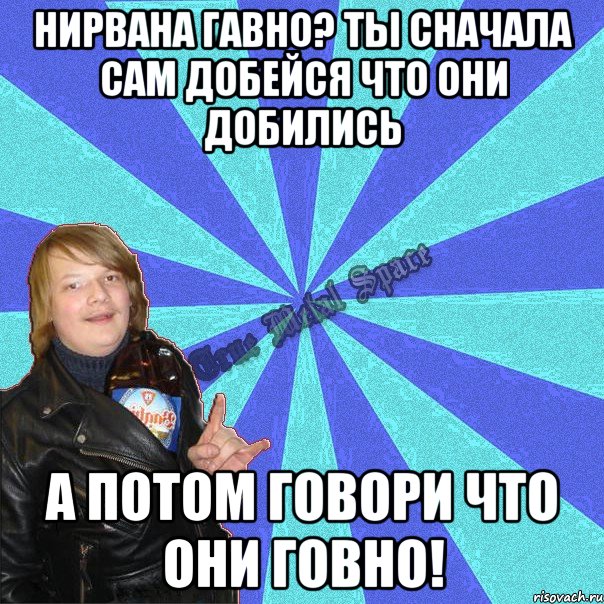нирвана гавно? ты сначала сам добейся что они добились а потом говори что они говно!