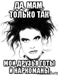 ДА, МАМ, ТОЛЬКО ТАК МОИ ДРУЗЬЯ ГОТЫ И НАРКОМАНЫ