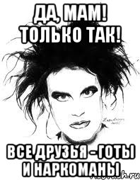 ДА, МАМ! ТОЛЬКО ТАК! ВСЕ ДРУЗЬЯ - ГОТЫ И НАРКОМАНЫ