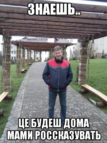 Знаешь.. Це будеш дома мами россказувать