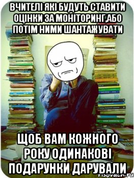 вчителі які будуть ставити оцінки за моніторинг,або потім ними шантажувати щоб вам кожного року одинакові подарунки дарували