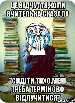 це відчуття,коли вчителька сказала "сидіти тихо,мені треба терміново відлучитися"