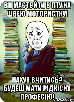 ви маєте йти в пту на швею мотористку! нахуя вчитись? будеш мати рідкісну професію!